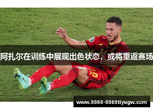 阿扎尔在训练中展现出色状态，或将重返赛场