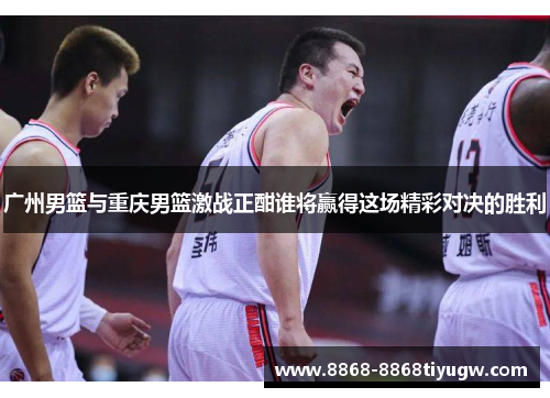 广州男篮与重庆男篮激战正酣谁将赢得这场精彩对决的胜利