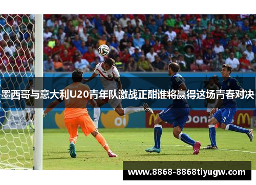 墨西哥与意大利U20青年队激战正酣谁将赢得这场青春对决